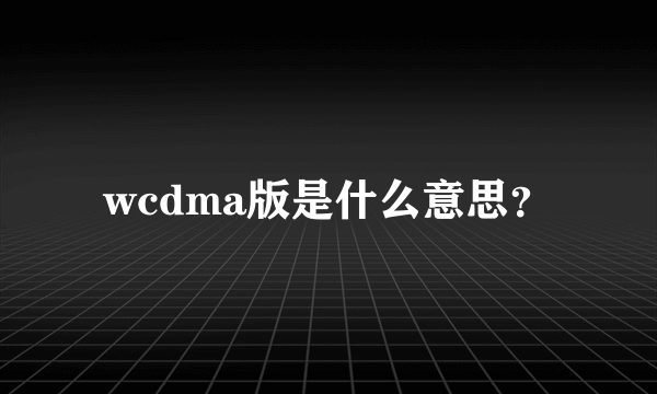 wcdma版是什么意思？