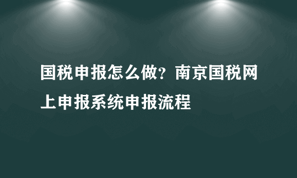 国税申报怎么做？南京国税网上申报系统申报流程 