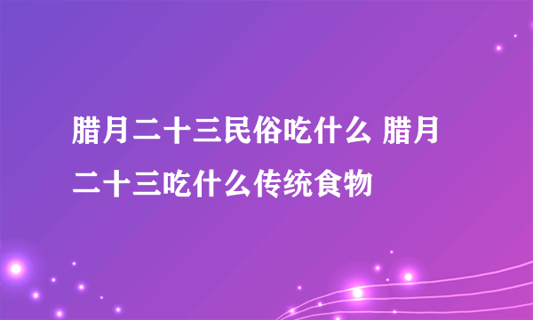 腊月二十三民俗吃什么 腊月二十三吃什么传统食物