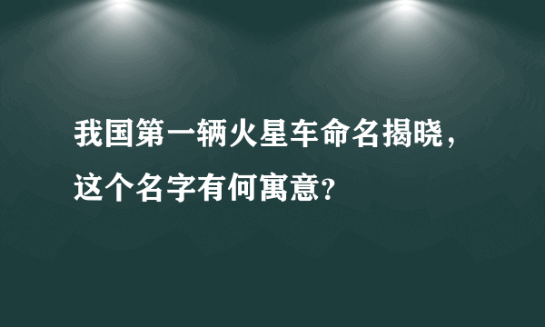 我国第一辆火星车命名揭晓，这个名字有何寓意？