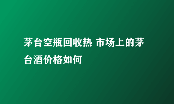 茅台空瓶回收热 市场上的茅台酒价格如何