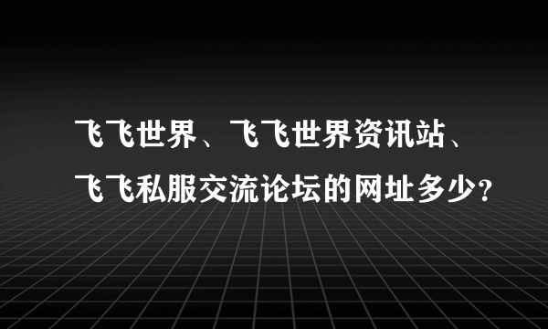 飞飞世界、飞飞世界资讯站、飞飞私服交流论坛的网址多少？