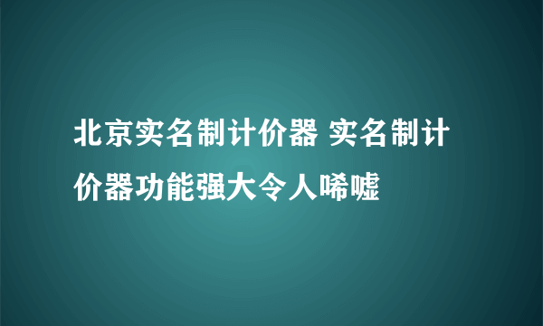 北京实名制计价器 实名制计价器功能强大令人唏嘘