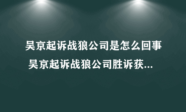 吴京起诉战狼公司是怎么回事 吴京起诉战狼公司胜诉获赔34万