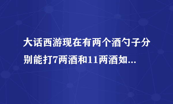 大话西游现在有两个酒勺子分别能打7两酒和11两酒如何只用两个勺子打出二两酒