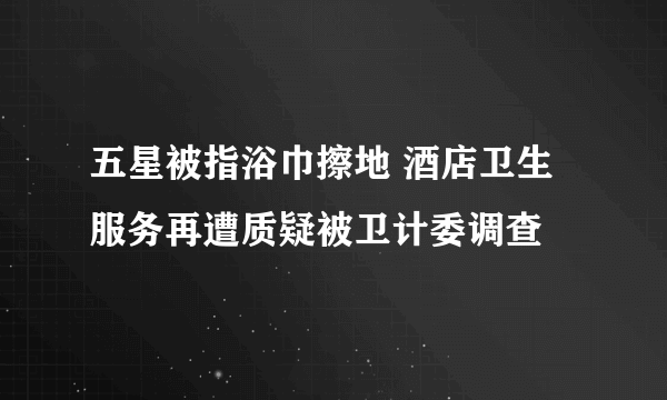 五星被指浴巾擦地 酒店卫生服务再遭质疑被卫计委调查