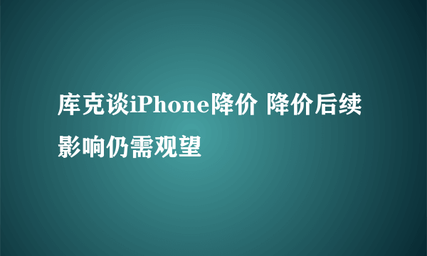 库克谈iPhone降价 降价后续影响仍需观望