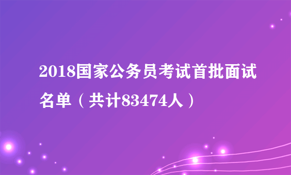 2018国家公务员考试首批面试名单（共计83474人）