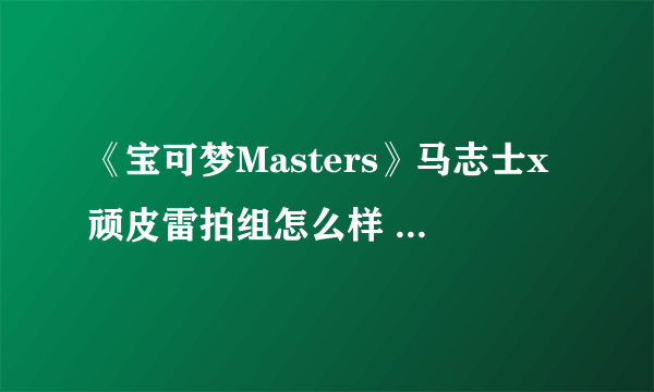 《宝可梦Masters》马志士x顽皮雷拍组怎么样 宝可梦Masters马志士x顽皮雷拍组介绍