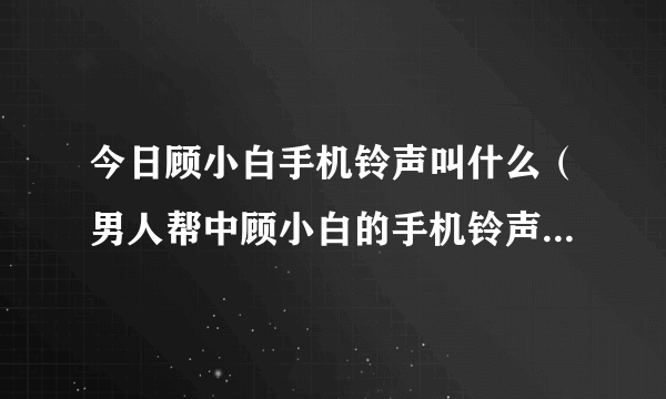 今日顾小白手机铃声叫什么（男人帮中顾小白的手机铃声是哪首歌）