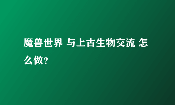 魔兽世界 与上古生物交流 怎么做？