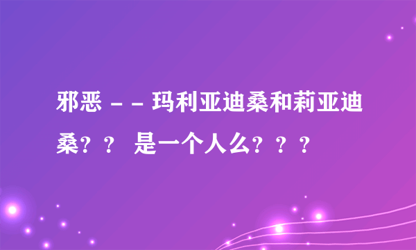 邪恶 - - 玛利亚迪桑和莉亚迪桑？？ 是一个人么？？？