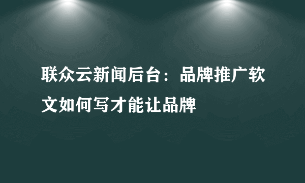 联众云新闻后台：品牌推广软文如何写才能让品牌