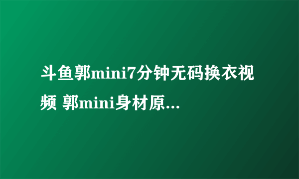 斗鱼郭mini7分钟无码换衣视频 郭mini身材原来没有想象得那么好