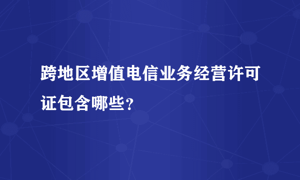 跨地区增值电信业务经营许可证包含哪些？