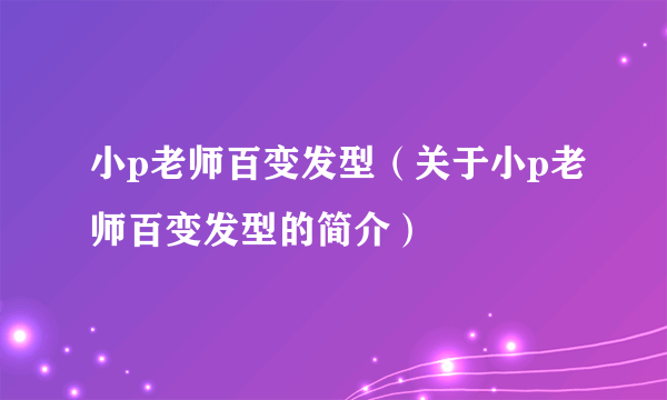 小p老师百变发型（关于小p老师百变发型的简介）