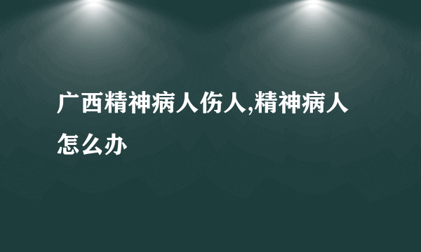 广西精神病人伤人,精神病人怎么办