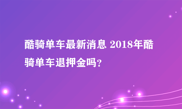 酷骑单车最新消息 2018年酷骑单车退押金吗？