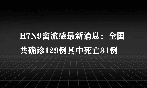 H7N9禽流感最新消息：全国共确诊129例其中死亡31例