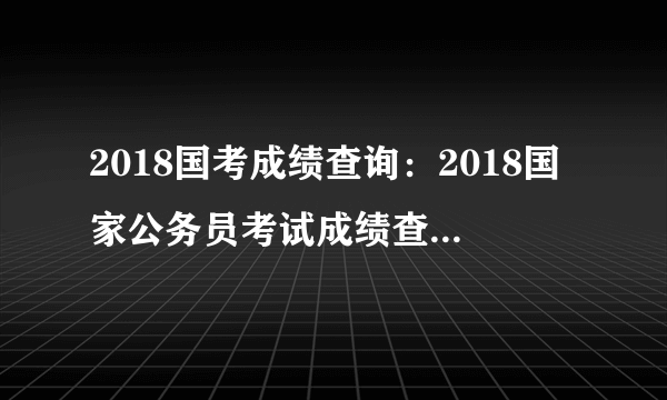 2018国考成绩查询：2018国家公务员考试成绩查询入口（已开通）