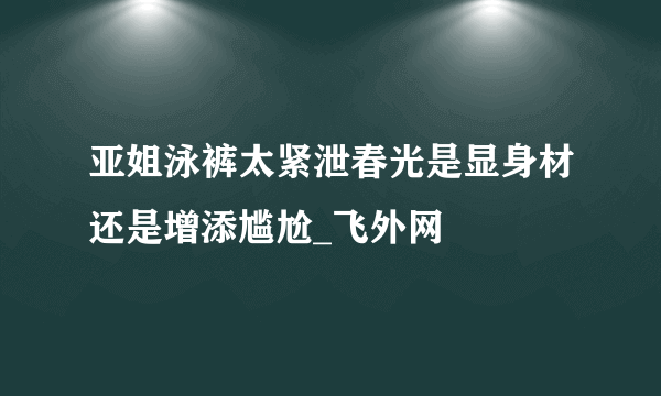 亚姐泳裤太紧泄春光是显身材还是增添尴尬_飞外网