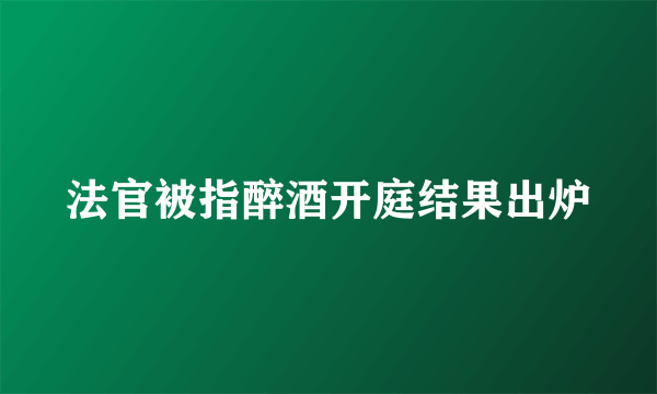 法官被指醉酒开庭结果出炉