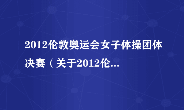 2012伦敦奥运会女子体操团体决赛（关于2012伦敦奥运会女子体操团体决赛的简介）