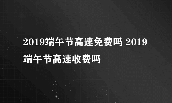 2019端午节高速免费吗 2019端午节高速收费吗