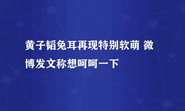 黄子韬兔耳再现特别软萌 微博发文称想呵呵一下