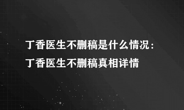 丁香医生不删稿是什么情况：丁香医生不删稿真相详情