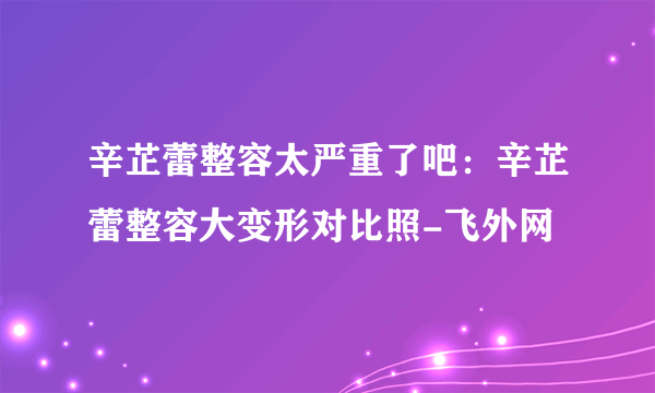 辛芷蕾整容太严重了吧：辛芷蕾整容大变形对比照-飞外网