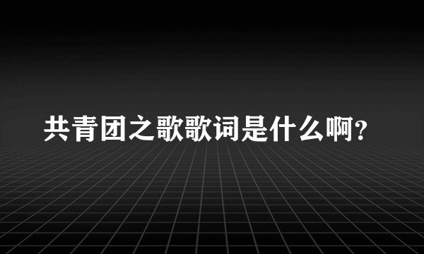 共青团之歌歌词是什么啊？