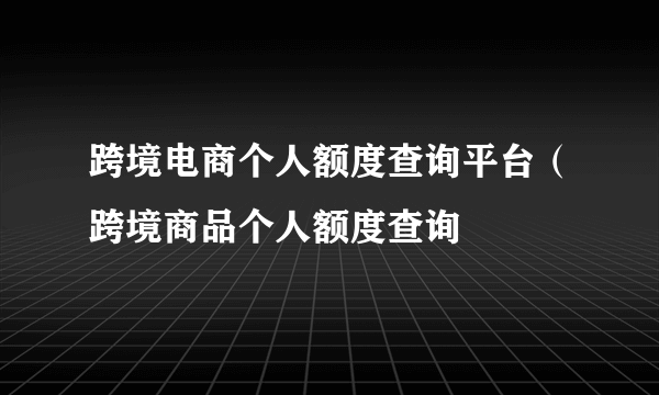 跨境电商个人额度查询平台（跨境商品个人额度查询