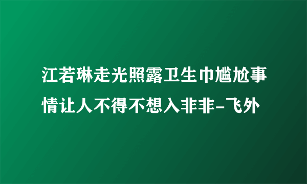 江若琳走光照露卫生巾尴尬事情让人不得不想入非非-飞外