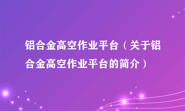 铝合金高空作业平台（关于铝合金高空作业平台的简介）