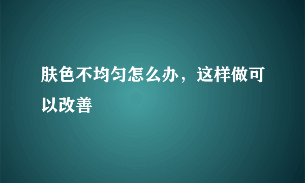 肤色不均匀怎么办，这样做可以改善