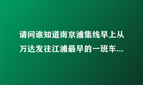 请问谁知道南京浦集线早上从万达发往江浦最早的一班车是几点啊？我七点十分可以到客运站吗？