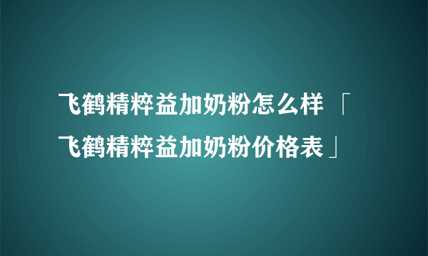 飞鹤精粹益加奶粉怎么样 「飞鹤精粹益加奶粉价格表」