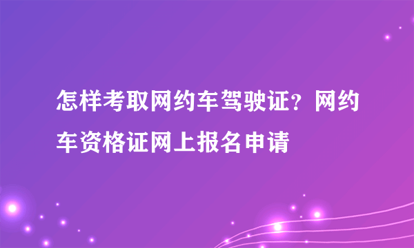 怎样考取网约车驾驶证？网约车资格证网上报名申请