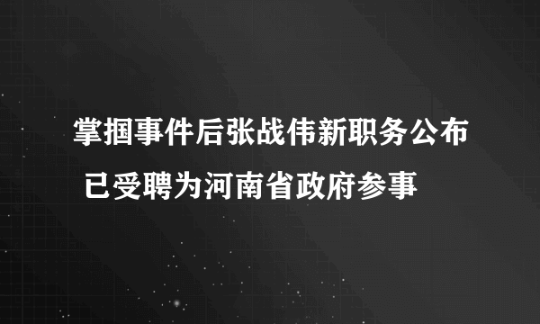 掌掴事件后张战伟新职务公布 已受聘为河南省政府参事