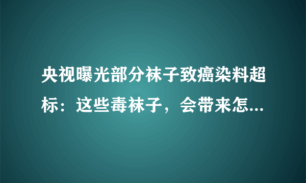 央视曝光部分袜子致癌染料超标：这些毒袜子，会带来怎样的伤害？