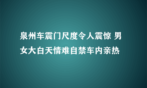 泉州车震门尺度令人震惊 男女大白天情难自禁车内亲热