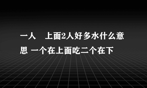 一人㖭上面2人好多水什么意思 一个在上面吃二个在下㖭