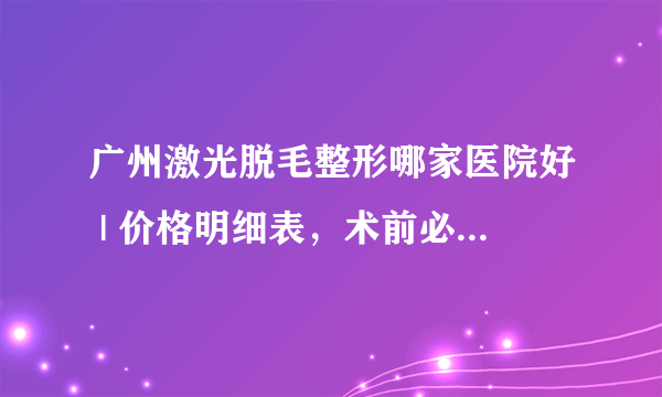 广州激光脱毛整形哪家医院好 | 价格明细表，术前必看！_脸部脱毛多少钱？