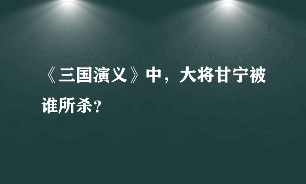 《三国演义》中，大将甘宁被谁所杀？