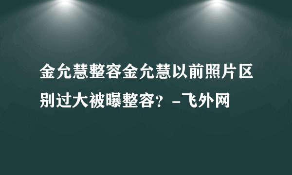 金允慧整容金允慧以前照片区别过大被曝整容？-飞外网