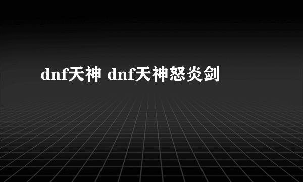 dnf天神 dnf天神怒炎剑