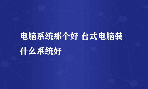 电脑系统那个好 台式电脑装什么系统好