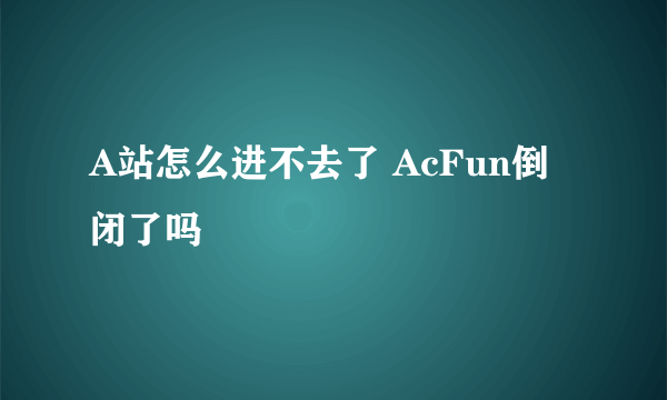 A站怎么进不去了 AcFun倒闭了吗