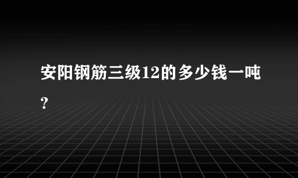 安阳钢筋三级12的多少钱一吨？